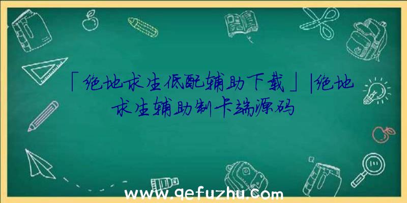 「绝地求生低配辅助下载」|绝地求生辅助制卡端源码